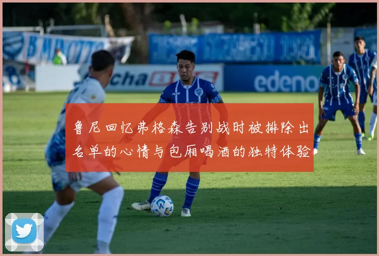 鲁尼回忆弗格森告别战时被排除出名单的心情与包厢喝酒的独特体验