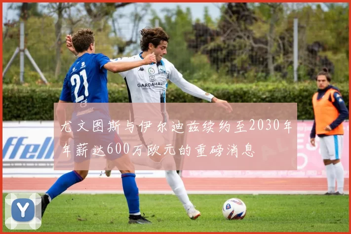 尤文图斯与伊尔迪兹续约至2030年年薪达600万欧元的重磅消息