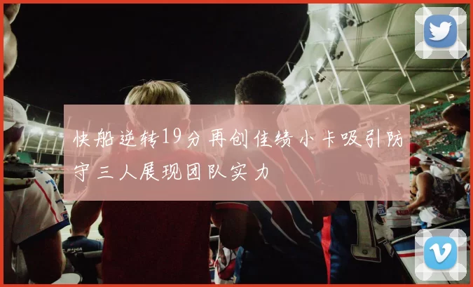 快船逆转19分再创佳绩小卡吸引防守三人展现团队实力