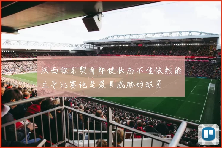 沃西称东契奇即使状态不佳依然能主导比赛他是最具威胁的球员