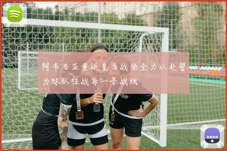 阿韦洛亚重返皇马战场全力以赴誓为球队征战每一条战线