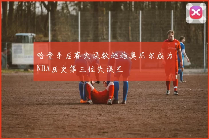 哈登季后赛失误数超越奥尼尔成为NBA历史第三位失误王