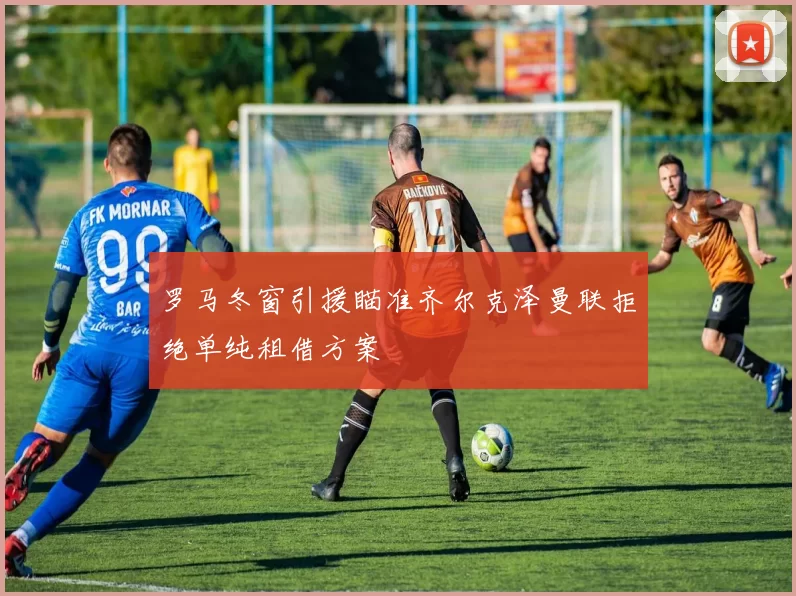 罗马冬窗引援瞄准齐尔克泽曼联拒绝单纯租借方案