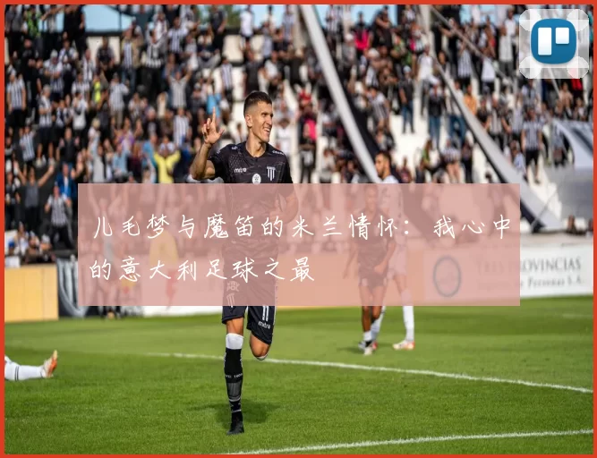 儿毛梦与魔笛的米兰情怀：我心中的意大利足球之最
