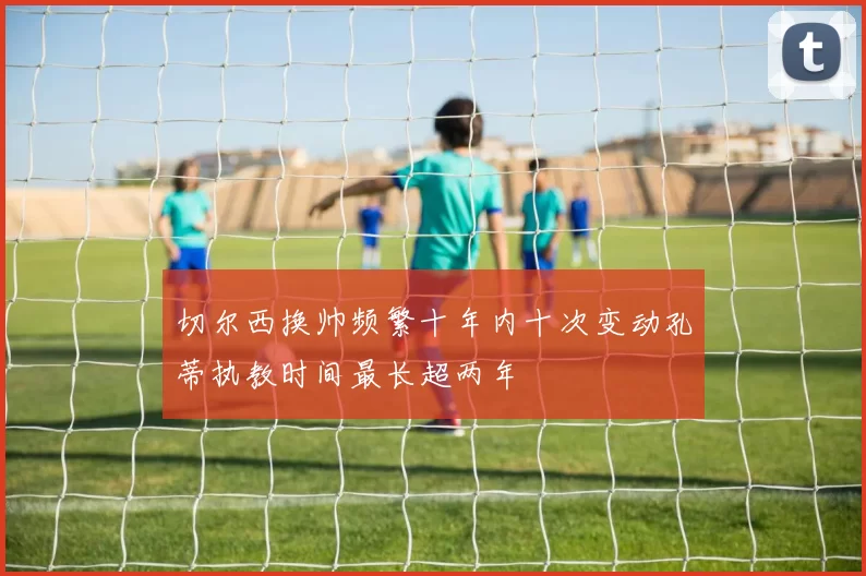 切尔西换帅频繁十年内十次变动孔蒂执教时间最长超两年