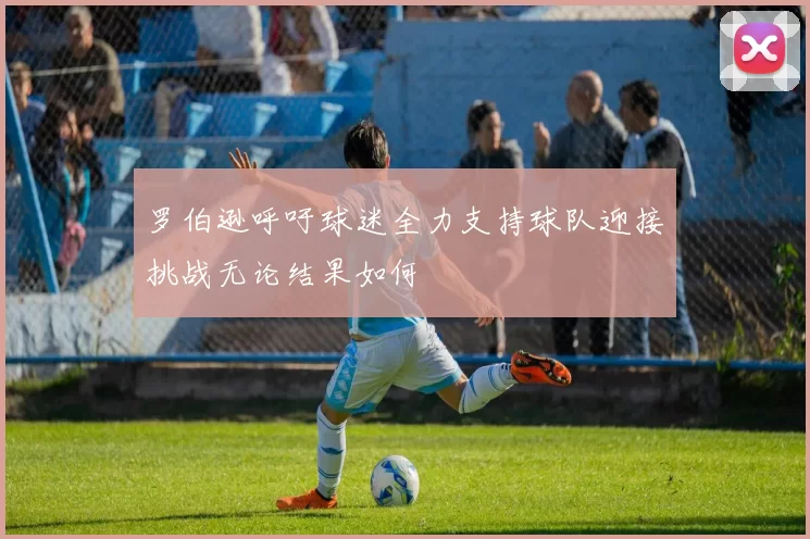 罗伯逊呼吁球迷全力支持球队迎接挑战无论结果如何