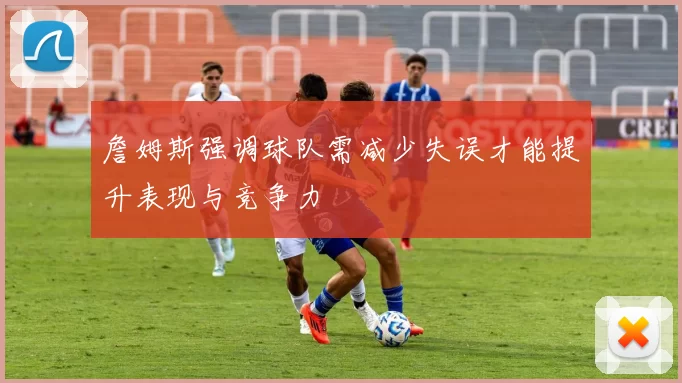 詹姆斯强调球队需减少失误才能提升表现与竞争力