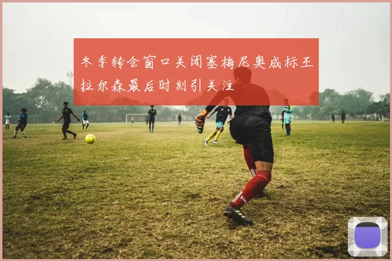 冬季转会窗口关闭塞梅尼奥成标王拉尔森最后时刻引关注