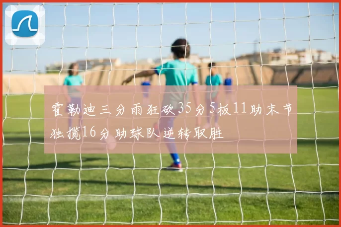 霍勒迪三分雨狂砍35分5板11助末节独揽16分助球队逆转取胜