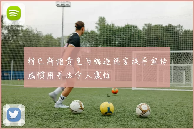 特巴斯指责皇马编造谎言误导宣传成惯用手法令人震惊