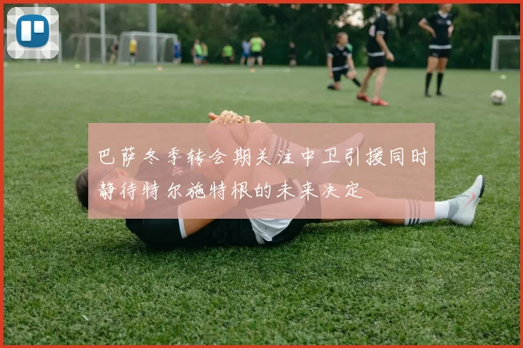 巴萨冬季转会期关注中卫引援同时静待特尔施特根的未来决定