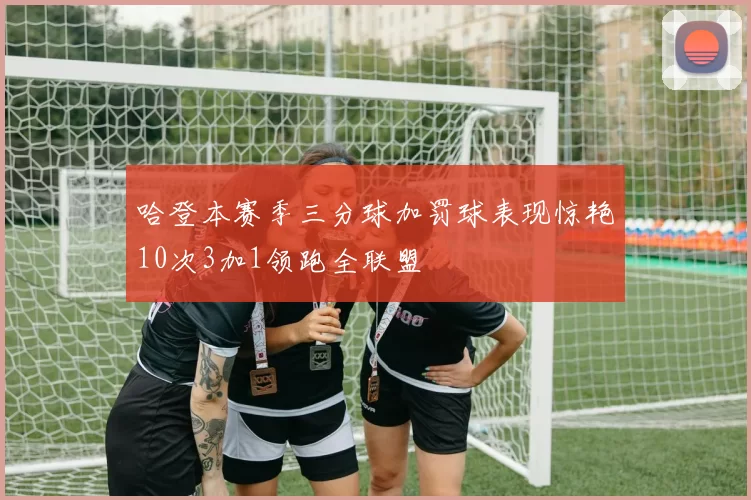 哈登本赛季三分球加罚球表现惊艳10次3加1领跑全联盟